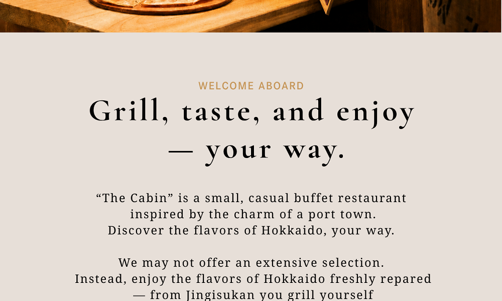 “The Cabin” is a small, casual buffet restaurant inspired by the charm of a port town.Discover the flavors of Hokkaido, your way.