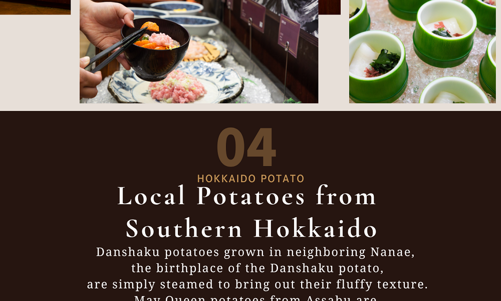 04HOKKAIDO POTATO　Local Potatoes from Southern Hokkaido　Danshaku potatoes grown in neighboring Nanae, the birthplace of the Danshaku potato, are simply steamed to bring out their fluffy texture.May Queen potatoes from Assabu are served as homemade French fries.