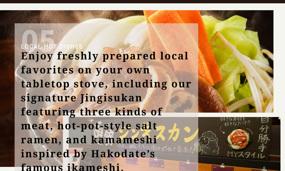 05LOCAL HOT DISHES　Enjoy freshly prepared local favorites on your own tabletop stove, including our signature Jingisukan featuring three kinds of meat, hot-pot-style salt ramen, and kamameshi inspired by Hakodate’s famous ikameshi.