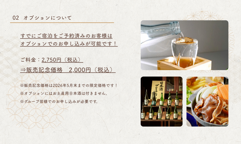 すでにご宿泊をご予約済みのお客様はオプションでのお申し込みも可能です。通常の飲み放題付きプランに追加料金でグレードアップいただけます。　■オプションについて　ご料金：2,750円（税込）⇒販売記念価格　2,000円（税込）※販売記念価格は2026年5月末までの限定価格です！※オプションにはお土産用日本酒は付きません。※グループ皆様でのお申し込みが必要です。