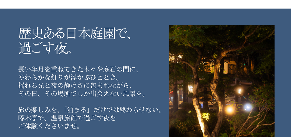 歴史ある日本庭園で、過ごす夜。長い年月を重ねてきた木々や庭石の間に、やわらかな灯りが浮かぶひととき。揺れる光と夜の静けさに包まれながら、その日、その場所でしか出会えない風景を。旅の楽しみを、「泊まる」だけでは終わらせない。啄木亭で、温泉旅館で過ごす夜をご体験くださいませ。